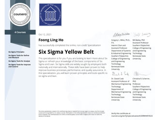 4 Courses
Six Sigma Principles
Six Sigma Tools for Deﬁne
and Measure
Six Sigma Tools for Analyze
Six Sigma Tools for Improve
and Control
Gregory L. Wiles, Ph.D.,
P.E.
Interim Chair and
Assistant Professor
Department of Systems
& Industrial Engineering
Southern Polytechnic
College of Engineering
and Engineering
Technology
Kennesaw State
University
Bill Bailey, PhD
Assistant Professor
Southern Polytechnic
College of Engineering
and Engineering
Technology
Kennesaw State
University
Dr. David Cook
Assistant Professor of
Mechanical Engineering
Technology
Department of
Mechanical Engineering
Technology
Kennesaw State
University
Christina R. Scherrer,
PhD
Professor
Southern Polytechnic
College of Engineering
and Engineering
Technology
Kennesaw State
University
Oct 12, 2021
Foong Ling Ho
has successfully completed the online, non-credit Specialization
Six Sigma Yellow Belt
This specialization is for you if you are looking to learn more about Six
Sigma or refresh your knowledge of the basic components of Six
Sigma and Lean. Six Sigma skills are widely sought by employers both
nationally and internationally. These skills have been proven to help
improve business processes, performance, and quality assurance. In
this specialization, you will learn proven principles and tools speciﬁc to
six sigma and lean.
The online specialization named in this certiﬁcate may draw on material from courses taught on-campus, but the included
courses are not equivalent to on-campus courses. Participation in this online specialization does not constitute enrollment
at this university. This certiﬁcate does not confer a University grade, course credit or degree, and it does not verify the
identity of the learner.
Verify this certiﬁcate at:
coursera.org/verify/specialization/A3VRWVKFHK24
 