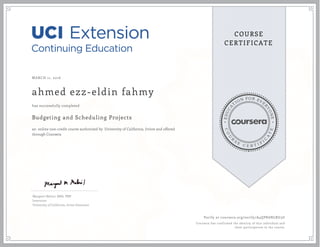 EDUCA
T
ION FOR EVE
R
YONE
CO
U
R
S
E
C E R T I F
I
C
A
TE
COURSE
CERTIFICATE
MARCH 11, 2016
ahmed ezz-eldin fahmy
Budgeting and Scheduling Projects
an online non-credit course authorized by University of California, Irvine and offered
through Coursera
has successfully completed
Margaret Meloni, MBA, PMP
Instructor
University of California, Irvine Extension
Verify at coursera.org/verify/A4QPK6NLRU3U
Coursera has confirmed the identity of this individual and
their participation in the course.
 