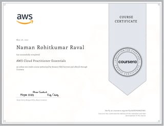May 26, 2021
Naman Rohitkumar Raval
AWS Cloud Practitioner Essentials
an online non-credit course authorized by Amazon Web Services and offered through
Coursera
has successfully completed
Rudy Chetty, Morgan Willis, Blaine Sundrud
Verify at coursera.org/verify/A6FDH6N6ZSN5
  Cour ser a has confir med the identity of this individual and their
par ticipation in the cour se.
 