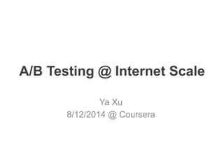 A/B Testing @ Internet Scale
Ya Xu
8/12/2014 @ Coursera
 