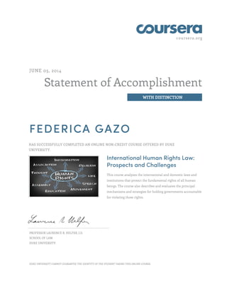 coursera.org
Statement of Accomplishment
WITH DISTINCTION
JUNE 05, 2014
FEDERICA GAZO
HAS SUCCESSFULLY COMPLETED AN ONLINE NON-CREDIT COURSE OFFERED BY DUKE
UNIVERSITY.
International Human Rights Law:
Prospects and Challenges
This course analyzes the international and domestic laws and
institutions that protect the fundamental rights of all human
beings. The course also describes and evaluates the principal
mechanisms and strategies for holding governments accountable
for violating those rights.
PROFESSOR LAURENCE R. HELFER, J.D.
SCHOOL OF LAW
DUKE UNIVERSITY
DUKE UNIVERSITY CANNOT GUARANTEE THE IDENTITY OF THE STUDENT TAKING THIS ONLINE COURSE.
 