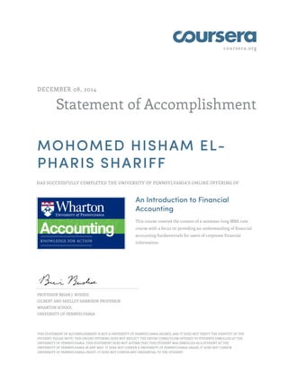 coursera.org 
DECEMBER 08, 2014 
Statement of Accomplishment 
MOHOMED HISHAM EL-PHARIS 
SHARIFF 
HAS SUCCESSFULLY COMPLETED THE UNIVERSITY OF PENNSYLVANIA'S ONLINE OFFERING OF 
An Introduction to Financial 
Accounting 
This course covered the content of a semester-long MBA core 
course with a focus on providing an understanding of financial 
accounting fundamentals for users of corporate financial 
information. 
PROFESSOR BRIAN J. BUSHEE 
GILBERT AND SHELLEY HARRISON PROFESSOR 
WHARTON SCHOOL 
UNIVERSITY OF PENNSYLVANIA 
THIS STATEMENT OF ACCOMPLISHMENT IS NOT A UNIVERSITY OF PENNSYLVANIA DEGREE; AND IT DOES NOT VERIFY THE IDENTITY OF THE 
STUDENT; PLEASE NOTE: THIS ONLINE OFFERING DOES NOT REFLECT THE ENTIRE CURRICULUM OFFERED TO STUDENTS ENROLLED AT THE 
UNIVERSITY OF PENNSYLVANIA. THIS STATEMENT DOES NOT AFFIRM THAT THIS STUDENT WAS ENROLLED AS A STUDENT AT THE 
UNIVERSITY OF PENNSYLVANIA IN ANY WAY. IT DOES NOT CONFER A UNIVERSITY OF PENNSYLVANIA GRADE; IT DOES NOT CONFER 
UNIVERSITY OF PENNSYLVANIA CREDIT; IT DOES NOT CONFER ANY CREDENTIAL TO THE STUDENT. 
