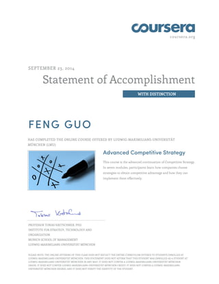 coursera.org 
Statement of Accomplishment 
WITH DISTINCTION 
SEPTEMBER 23, 2014 
FENG GUO 
HAS COMPLETED THE ONLINE COURSE OFFERED BY LUDWIG-MAXIMILIANS-UNIVERSITÄT 
MÜNCHEN (LMU) 
Advanced Competitive Strategy 
This course is the advanced continuation of Competitive Strategy. 
In seven modules, participants learn how companies choose 
strategies to obtain competitive advantage and how they can 
implement them effectively. 
PROFESSOR TOBIAS KRETSCHMER, PHD 
INSTITUTE FOR STRATEGY, TECHNOLOGY AND 
ORGANIZATION 
MUNICH SCHOOL OF MANAGEMENT 
LUDWIG-MAXIMILIANS-UNIVERSITÄT MÜNCHEN 
PLEASE NOTE: THE ONLINE OFFERING OF THIS CLASS DOES NOT REFLECT THE ENTIRE CURRICULUM OFFERED TO STUDENTS ENROLLED AT 
LUDWIG-MAXIMILIANS-UNIVERSITÄT MÜNCHEN. THIS STATEMENT DOES NOT AFFIRM THAT THIS STUDENT WAS ENROLLED AS A STUDENT AT 
LUDWIG-MAXIMILIANS-UNIVERSITÄT MÜNCHEN IN ANY WAY. IT DOES NOT CONFER A LUDWIG-MAXIMILIANS-UNIVERSITÄT MÜNCHEN 
GRADE; IT DOES NOT CONFER LUDWIG-MAXIMILIANS-UNIVERSITÄT MÜNCHEN CREDIT; IT DOES NOT CONFER A LUDWIG-MAXIMILIANS-UNIVERSITÄT 
MÜNCHEN DEGREE; AND IT DOES NOT VERIFY THE IDENTITY OF THE STUDENT. 
