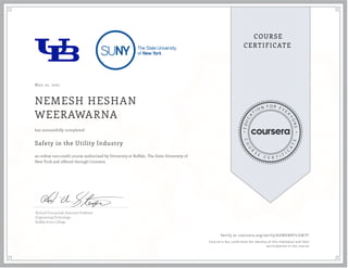 May 22, 2021
NEMESH HESHAN
WEERAWARNA
Safety in the Utility Industry
an online non-credit course authorized by University at Buffalo, The State University of
New York and offered through Coursera
has successfully completed
Richard Stempniak, Associate Professor
Engineering Technology
Buffalo State College
Verify at coursera.org/verify/ADWEWR7LGM7F
  Cour ser a has confir med the identity of this individual and their
par ticipation in the cour se.
 