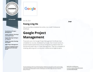 6 Courses
Foundations of Project
Management
Project Initiation: Starting a
Successful Project
Project Planning: Putting It
All Together
Project Execution: Running
the Project
Agile Project Management
Capstone: Applying Project
Management in the Real
World
Oct 28, 2021
Foong Ling Ho
has successfully completed the online, non-credit Professional
Certiﬁcate
Google Project
Management
Those who earn the Google Project Management Certiﬁcate have
completed six courses, developed by Google, that include hands-on,
practice-based assessments and are designed to prepare them for
introductory-level roles in Project Management. They are competent in
initiating, planning and running both traditional and agile projects.
The online specialization named in this certiﬁcate may draw on material from courses taught on-campus, but the included
courses are not equivalent to on-campus courses. Participation in this online specialization does not constitute enrollment
at this university. This certiﬁcate does not confer a University grade, course credit or degree, and it does not verify the
identity of the learner.
Verify this certiﬁcate at:
coursera.org/verify/professional-
cert/AGVCMV3FXSBG
 