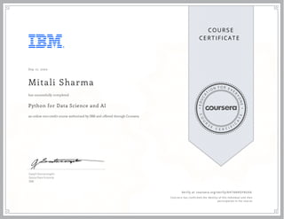 EDUCA
T
I ON F O R E V E
R
YONE
CO
U
R
S
E
C E R T I F
I
C
A
TE
COURS E
CE RT IFICAT E
Sep 17, 2020
Mitali Sharma
Python for Data Science and AI
an online non-credit course authorized by IBM and offered through Coursera
has successfully completed
Joseph Santarcangelo
Senior Data Scientist
IBM
Verify at coursera.org/verify/AH744HGF4UXA
  Cour ser a has confir med the identity of this individual and their
par ticipation in the cour se.
 