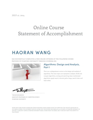 Online Course 
JULY 17, 2014 
Statement of Accomplishment 
HAORAN WANG 
HAS SUCCESSFULLY COMPLETED A FREE ONLINE OFFERING OF THE FOLLOWING COURSE 
PROVIDED BY STANFORD UNIVERSITY THROUGH COURSERA INC. 
Algorithms: Design and Analysis, 
Part 1 
This is an undergraduate course on the design and analysis of 
algorithms. The main topics are: asymptotic analysis, divide and 
conquer algorithms, sorting and searching, basic randomized 
algorithms, graph search, shortest paths, heaps, search trees, and 
hash tables. 
TIM ROUGHGARDEN 
ASSOCIATE PROFESSOR OF COMPUTER SCIENCE 
STANFORD UNIVERSITY 
PLEASE NOTE: SOME ONLINE COURSES MAY DRAW ON MATERIAL FROM COURSES TAUGHT ON CAMPUS BUT THEY ARE NOT EQUIVALENT TO 
ON-CAMPUS COURSES. THIS STATEMENT DOES NOT AFFIRM THAT THIS STUDENT WAS ENROLLED AS A STUDENT AT STANFORD UNIVERSITY IN 
ANY WAY. IT DOES NOT CONFER A STANFORD UNIVERSITY GRADE, COURSE CREDIT OR DEGREE, AND IT DOES NOT VERIFY THE IDENTITY OF 
THE STUDENT. 
