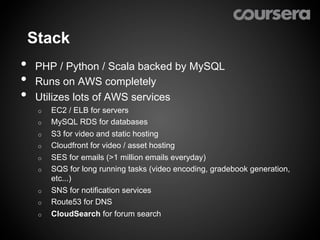 Stack
•    PHP / Python / Scala backed by MySQL
•    Runs on AWS completely
•    Utilizes lots of AWS services
     o    EC2 / ELB for servers
     o    MySQL RDS for databases
     o    S3 for video and static hosting
     o    Cloudfront for video / asset hosting
     o    SES for emails (>1 million emails everyday)
     o    SQS for long running tasks (video encoding, gradebook generation,
          etc...)
     o    SNS for notification services
     o    Route53 for DNS
     o    CloudSearch for forum search
 