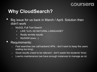 Why CloudSearch?
•    Big issue for us back in March / April. Solution then
     didn't work
     o    MySQL Full Text Search
          §  LIKE %x% AS NATURAL LANGUAGE?
          §  Really terrible results
          §  MyISAM (eww...)

•    Requirements:
     o    Fast searches (we call backend APIs - don't want to keep the users
          waiting too long)
     o    Good results (need to be relevant - don't waste the students' time)
     o    Low/no maintenance (we have enough instances to manage as is)
 