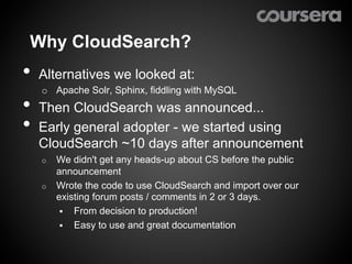 Why CloudSearch?
•  Alternatives we looked at:
   o  Apache Solr, Sphinx, fiddling with MySQL
•  Then CloudSearch was announced...
•  Early general adopter - we started using
  CloudSearch ~10 days after announcement
   o  We didn't get any heads-up about CS before the public
      announcement
   o  Wrote the code to use CloudSearch and import over our
      existing forum posts / comments in 2 or 3 days.
       §  From decision to production!
       §  Easy to use and great documentation
 