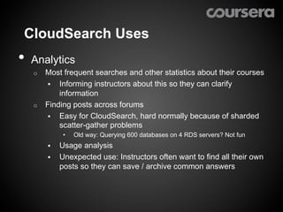 CloudSearch Uses
•  Analytics
   o  Most frequent searches and other statistics about their courses
      §  Informing instructors about this so they can clarify
          information
   o  Finding posts across forums
      §  Easy for CloudSearch, hard normally because of sharded
          scatter-gather problems
               •    Old way: Querying 600 databases on 4 RDS servers? Not fun
        §    Usage analysis
        §    Unexpected use: Instructors often want to find all their own
              posts so they can save / archive common answers
 