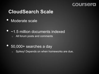 CloudSearch Scale
•  Moderate scale
•  ~1.5 million documents indexed
   o    All forum posts and comments


•  50,000+ searches a day
   o    Spikey! Depends on when homeworks are due.
 
