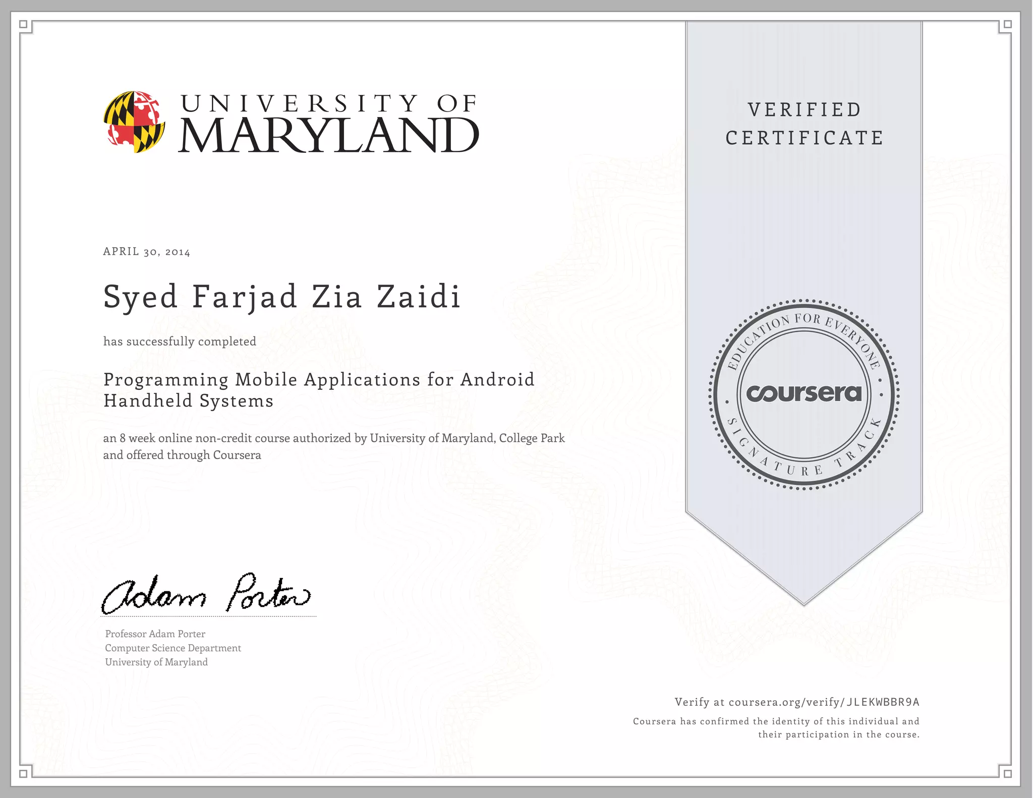 APRIL 30, 2014
Syed Farjad Zia Zaidi
has successfully completed
Programming Mobile Applications for Android
Handheld Systems
an 8 week online non-credit course authorized by University of Maryland, College Park
and offered through Coursera
Professor Adam Porter
Computer Science Department
University of Maryland
Verify at coursera.org/verify/JLEKWBBR9A
Coursera has confirmed the identity of this individual and
their participation in the course.
