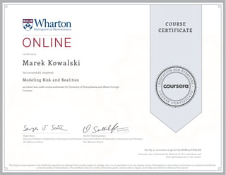 EDUCA
T
ION FOR EVE
R
YONE
CO
U
R
S
E
C E R T I F
I
C
A
TE
COURSE
CERTIFICATE
12/26/2019
Marek Kowalski
Modeling Risk and Realities
an online non-credit course authorized by University of Pennsylvania and offered through
Coursera
has successfully completed
Sergei Savin
Associate Professor of Operations, Information and Decisions
The Wharton School
Senthil Veeraraghavan
Associate Professor of Operations, Information and Decisions
The Wharton School
Verify at coursera.org/verify/ASBL32YHE5XH
Coursera has confirmed the identity of this individual and
their participation in the course.
The online course named in this certificate may draw on material from courses taught on-campus, but it is not equivalent to an on-campus course. Participation in this online course does not constitute enrollment
at the University of Pennsylvania. This certificate does not confer a University grade, course credit or degree, and it does not verify the identity of the learner.
 