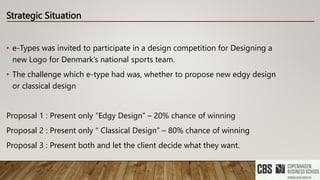 Strategic Situation
• e-Types was invited to participate in a design competition for Designing a
new Logo for Denmark’s national sports team.
• The challenge which e-type had was, whether to propose new edgy design
or classical design
Proposal 1 : Present only “Edgy Design” – 20% chance of winning
Proposal 2 : Present only “ Classical Design” – 80% chance of winning
Proposal 3 : Present both and let the client decide what they want.
 