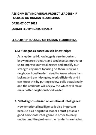 ASSIGNMENT: INDIVIDUAL PROJECT LEADERSHIP
FOCUSED ON HUMAN FLOURISHING
DATE: 07 OCT 2023
SUBMITTED BY: DAKSH MALIK
LEADERSHIP FOCUSED ON HUMAN FLOURISHING
1.Self-diagnosis based on self-knowledge:
As a leader self-knowledge is very important,
knowing are strengths and weaknesses motivates
us to improve our weaknesses and amplify our
strengths by more focusing on them. Now as a
neighbourhood leader I need to know where I am
lacking and am I doing my work efficiently and I
can know this by putting review polls occasionally
and the residents will review me which will make
me a better neighbourhood leader.
2. Self-diagnosis based on emotional intelligence:
Now emotional intelligence is also important
because as a neighbour leader I must possess a
good emotional intelligence in order to really
understand the problems the residents are facing.
 