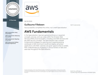 4 Courses
AWS Fundamentals: Going
Cloud-Native
AWS Fundamentals: Addressing
Security Risk
AWS Fundamentals: Migrating
to the Cloud
AWS Fundamentals: Building
Serverless Applications
AWS Fundamentals
06/19/2020
Guillaume Fillebeen
has successfully completed the online, non-credit Specialization
AWS Fundamentals
In this Specialization, learners gained proficiency in essential
concepts, services, and use cases within the Amazon Web
Services (AWS) cloud ecosystem, including core AWS services and
key AWS security concepts. The Specialization also covered
fundamental strategies for planning and migrating existing
workloads to AWS and how to build and deploy serverless
applications with AWS. Learners are given opportunities to solidify
their understanding by engaging in various hands-on labs and
exercises throughout the Specialization.
The online specialization named in this certificate may draw on material from courses taught on-campus, but the included
courses are not equivalent to on-campus courses. Participation in this online specialization does not constitute enrollment at
this university. This certificate does not confer a University grade, course credit or degree, and it does not verify the identity of
the learner.
Verify this certificate at:
coursera.org/verify/specialization/GKD6S8TUJ5WJ
 