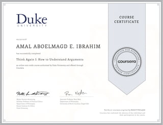 EDUCA
T
ION FOR EVE
R
YONE
CO
U
R
S
E
C E R T I F
I
C
A
TE
COURSE
CERTIFICATE
09/30/2018
AMAL ABOELMAGD E. IBRAHIM
Think Again I: How to Understand Arguments
an online non-credit course authorized by Duke University and offered through
Coursera
has successfully completed
Walter Sinnott-Armstrong
Stillman Professor of Practical Ethics
Department of Philosophy
Kenan Institute for Ethics
Duke University
Associate Professor Ram Neta
Department of Philosophy
University of North Carolina, Chapel Hill
Verify at coursera.org/verify/B6SGYYBU5Q68
Coursera has confirmed the identity of this individual and
their participation in the course.
 