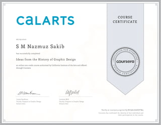 EDUCA
T
ION FOR EVE
R
YONE
CO
U
R
S
E
C E R T I F
I
C
A
TE
COURSE
CERTIFICATE
06/29/2020
S M Nazmuz Sakib
Ideas from the History of Graphic Design
an online non-credit course authorized by California Institute of the Arts and offered
through Coursera
has successfully completed
Louise Sandhaus
Faculty, Program in Graphic Design
School of Art
Lorraine Wild
Faculty, Program in Graphic Design
School of Art
Verify at coursera.org/verify/BCQALHAXXTW9
Coursera has confirmed the identity of this individual and
their participation in the course.
 