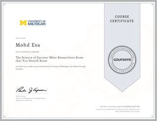 EDUCA
T
ION FOR EVE
R
YONE
CO
U
R
S
E
C E R T I F
I
C
A
TE
COURSE
CERTIFICATE
04/10/2020
Mohd Esa
The Science of Success: What Researchers Know
that You Should Know
an online non-credit course authorized by University of Michigan and offered through
Coursera
has successfully completed
Paula Caproni
Lecturer of Management and Organizations
Ross School of Business
Verify at coursera.org/verify/BHQVL89PU7SD
Coursera has confirmed the identity of this individual and
their participation in the course.
 