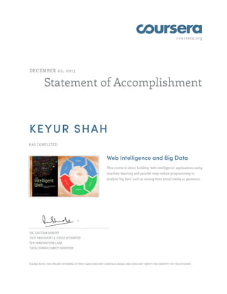 coursera.org
Statement of Accomplishment
DECEMBER 02, 2013
KEYUR SHAH
HAS COMPLETED
Web Intelligence and Big Data
This course is about building 'web-intelligence' applications using
machine-learning and parallel map-reduce programming to
analyze 'big data' such as arising from social media or genomics.
DR. GAUTAM SHROFF
VICE PRESIDENT & CHIEF SCIENTIST
TCS INNOVATION LABS
TATA CONSULTANCY SERVICES
PLEASE NOTE: THE ONLINE OFFERING OF THIS CLASS DOES NOT CONFER A GRADE, AND DOES NOT VERIFY THE IDENTITY OF THE STUDENT.
 