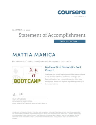 coursera.org
Statement of Accomplishment
WITH DISTINCTION
JANUARY 26, 2015
MATTIA MANICA
HAS SUCCESSFULLY COMPLETED THE JOHNS HOPKINS UNIVERSITY'S OFFERING OF
Mathematical Biostatistics Boot
Camp 1
This course puts forward key mathematical and statistical topics
to help students understand biostatistics at a deeper level.
Successful students have a basic understanding of the goals,
assumptions, benefits and negatives of probability modeling in
the medical sciences.
BRIAN CAFFO, PHD, MS
DEPARTMENT OF BIOSTATISTICS
JOHNS HOPKINS BLOOMBERG SCHOOL OF PUBLIC HEALTH
PLEASE NOTE: THE ONLINE OFFERING OF THIS CLASS DOES NOT REFLECT THE ENTIRE CURRICULUM OFFERED TO STUDENTS ENROLLED AT
THE JOHNS HOPKINS UNIVERSITY. THIS STATEMENT DOES NOT AFFIRM THAT THIS STUDENT WAS ENROLLED AS A STUDENT AT THE JOHNS
HOPKINS UNIVERSITY IN ANY WAY. IT DOES NOT CONFER A JOHNS HOPKINS UNIVERSITY GRADE; IT DOES NOT CONFER JOHNS HOPKINS
UNIVERSITY CREDIT; IT DOES NOT CONFER A JOHNS HOPKINS UNIVERSITY DEGREE; AND IT DOES NOT VERIFY THE IDENTITY OF THE
STUDENT.
 