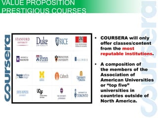  COURSERA will only
offer classes/content
from the most
reputable institutions.
 A composition of
the members of the
Association of
American Universities
or “top five”
universities in
countries outside of
North America.
VALUE PROPOSITION
PRESTIGIOUS COURSES
 