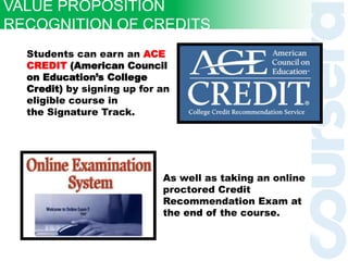 Students can earn an ACE
CREDIT (American Council
on Education’s College
Credit) by signing up for an
eligible course in
the Signature Track.
As well as taking an online
proctored Credit
Recommendation Exam at
the end of the course.
VALUE PROPOSITION
RECOGNITION OF CREDITS
 