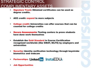  Signature Track: Obtained certificates can be used as
degree credits.
 ACE credit: expand to more subjects
 College credit: Universities can offer courses that can be
counted for college credits
 Secure Assessments: Testing centers to prove students
have done work themselves
 Establish the Gold Standard in Course Certification
recognized worldwide (like GMAT, IELTS) by employers and
universities
 Security: Identity verification technology through keystroke
biometrics and webcam
 Partnerships:
 Job Opportunities
STRATEGIC CONTROL
COMPLIMENTARY ASSETS
 