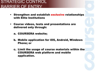 STRATEGIC CONTROL
BARRIER OF ENTRY
 Strengthen and establish exclusive relationships
with Elite Institutions
 Course videos, tests and presentations are
delivered only through:
a. COURSERA website;
b. Mobile application for iOS, Android, Windows
Phone; or
c. Limit the usage of course materials within the
COURSERA web platform and mobile
application.
 