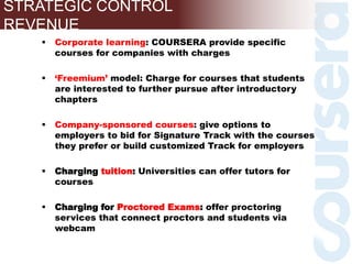 Corporate learning: COURSERA provide specific
courses for companies with charges
 ‘Freemium’ model: Charge for courses that students
are interested to further pursue after introductory
chapters
 Company-sponsored courses: give options to
employers to bid for Signature Track with the courses
they prefer or build customized Track for employers
 Charging tuition: Universities can offer tutors for
courses
 Charging for Proctored Exams: offer proctoring
services that connect proctors and students via
webcam
STRATEGIC CONTROL
REVENUE
 