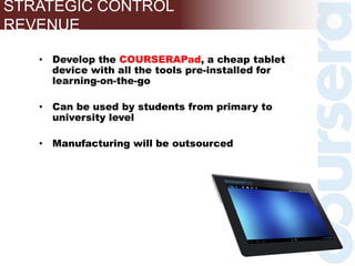 • Develop the COURSERAPad, a cheap tablet
device with all the tools pre-installed for
learning-on-the-go
• Can be used by students from primary to
university level
• Manufacturing will be outsourced
STRATEGIC CONTROL
REVENUE
 