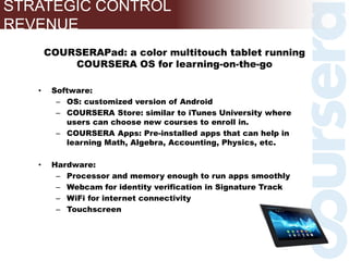 COURSERAPad: a color multitouch tablet running
COURSERA OS for learning-on-the-go
• Software:
– OS: customized version of Android
– COURSERA Store: similar to iTunes University where
users can choose new courses to enroll in.
– COURSERA Apps: Pre-installed apps that can help in
learning Math, Algebra, Accounting, Physics, etc.
• Hardware:
– Processor and memory enough to run apps smoothly
– Webcam for identity verification in Signature Track
– WiFi for internet connectivity
– Touchscreen
STRATEGIC CONTROL
REVENUE
 