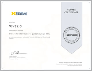 EDUCA
T
ION FOR EVE
R
YONE
CO
U
R
S
E
C E R T I F
I
C
A
TE
COURSE
CERTIFICATE
04/03/2020
VIVEK G
Introduction to Structured Query Language (SQL)
an online non-credit course authorized by University of Michigan and offered through
Coursera
has successfully completed
Charles Severance
Clinical Professor, School of Information
University of Michigan
Verify at coursera.org/verify/BJEPXHZFQB76
Coursera has confirmed the identity of this individual and
their participation in the course.