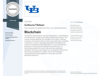 4 Courses
Blockchain Basics
Smart Contracts
Decentralized Applications
(Dapps)
Blockchain Platforms
Bina Ramamurthy,
Teaching Professor of
the University at Buffalo
Computer Science and
Engineering Department
Timothy Leyh, Executive
Director of the University
at Buffalo Center for
Industrial Effectiveness
12/23/2019
Guillaume Fillebeen
has successfully completed the online, non-credit Specialization
Blockchain
Through this specialization, learners developed an understanding
of foundational concepts that enable a blockchain protocol. The
courses covered applying the concepts of encryption, hashing,
consensus, transactions, blocks and private-public keys in building
a blockchain. Learners designed, developed and tested smart
contracts and decentralized applications on a private Ethereum
blockchain. The discussions included the architecture of a
decentralized application stack, best practices, emerging
standards, and many open issues such as scalability and privacy.
Learning concluded with a holistic view of the landscape,
including decentralized application use cases and other
blockchain platforms.
The online specialization named in this certificate may draw on material from courses taught on-campus, but the included
courses are not equivalent to on-campus courses. Participation in this online specialization does not constitute enrollment at
this university. This certificate does not confer a University grade, course credit or degree, and it does not verify the identity of
the learner.
Verify this certificate at:
coursera.org/verify/specialization/HZWWN6DMBTV8
 