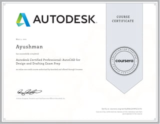 May 3, 2021
Ayushman
Autodesk Certified Professional: AutoCAD for
Design and Drafting Exam Prep
an online non-credit course authorized by Autodesk and offered through Coursera
has successfully completed
Andrew Anagnost, President and Chief Executive Of cer of Autodesk, Inc.
Verify at coursera.org/verify/BNLGD9PGCU7U
  Cour ser a has confir med the identity of this individual and their
par ticipation in the cour se.
 