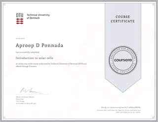 EDUCA
T
ION FOR EVE
R
YONE
CO
U
R
S
E
C E R T I F
I
C
A
TE
COURSE
CERTIFICATE
11/15/2017
Aproop D Ponnada
Introduction to solar cells
an online non-credit course authorized by Technical University of Denmark (DTU) and
offered through Coursera
has successfully completed
Morten Vesterager Madsen
Researcher
DTU Energy
Co-founder of infinityPV ApS
Verify at coursera.org/verify/C36S6G4BHPH3
Coursera has confirmed the identity of this individual and
their participation in the course.
 