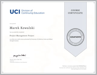 EDUCA
T
ION FOR EVE
R
YONE
CO
U
R
S
E
C E R T I F
I
C
A
TE
COURSE
CERTIFICATE
07/25/2018
Marek Kowalski
Project Management Project
an online non-credit course authorized by University of California, Irvine and offered
through Coursera
has successfully completed
Margaret Meloni, MBA, PMP
Instructor
University of California, Irvine Extension
Verify at coursera.org/verify/C8RJKQFBA357
Coursera has confirmed the identity of this individual and
their participation in the course.
 