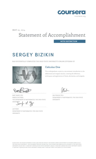 coursera.org
Statement of Accomplishment
WITH DISTINCTION
MAY 22, 2014
SERGEY BIZIKIN
HAS SUCCESSFULLY COMPLETED THE OHIO STATE UNIVERSITY'S ONLINE OFFERING OF
Calculus One
This undergraduate course is a one semester introduction to the
differential and integral calculus, covering the definition,
techniques, and applications of limits, derivatives, and integrals.
BART SNAPP, PHD
BAREIS LECTURER
THE DEPARTMENT OF MATHEMATICS, THE OHIO STATE
UNIVERSITY
JIM FOWLER, PH.D.
DEPARTMENT OF MATHEMATICS, THE OHIO STATE
UNIVERSITY
LECTURER
DEPARTMENT OF MATHEMATICS, THE OHIO STATE
UNIVERSITY
PLEASE NOTE: THE ONLINE OFFERING OF THIS CLASS DOES NOT REFLECT THE ENTIRE CURRICULUM OFFERED TO STUDENTS ENROLLED AT
THE OHIO STATE UNIVERSITY. THIS STATEMENT DOES NOT AFFIRM THAT THIS STUDENT WAS ENROLLED AS A STUDENT AT THE OHIO STATE
UNIVERSITY IN ANY WAY. IT DOES NOT CONFER AN OHIO STATE UNIVERSITY GRADE; IT DOES NOT CONFER OHIO STATE UNIVERSITY CREDIT;
IT DOES NOT CONFER AN OHIO STATE UNIVERSITY DEGREE; AND IT DOES NOT VERIFY THE IDENTITY OF THE STUDENT.
 