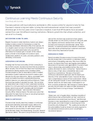Continuous Learning Meets Continuous Security 
Case Study with Coursera 
Coursera partners with top institutions worldwide to offer courses online for anyone to take for free. 
Coursera’s mission is big and noble: to bring the world educational content that many wouldn’t 
otherwise get. In the two years since Coursera’s inception, more than 8M students have accessed 
content from over 100 different learning institutions. Meteoric growth like that attracts attention, and 
not all of it is friendly. 
NOT EVERYONE IS HERE TO LEARN. 
Despite Coursera’s noble intentions, hackers are always 
looking to make a name for themselves or steal the 
personally identifiable information (PII) of the learners. PII 
is a valuable asset not only to the individual it belongs to 
but also to an adversarial hacker who can sell the 
information for financial gain. A breach of this nature 
poses a threat to the integrity of Coursera’s open, 
collaborative platform, its users, university partners, and, 
ultimately, to its brand. 
AUTOMATION IS NOT ENOUGH. 
Knowing that the trust and safety of their community is 
key to their success, Coursera has been fiercely proactive 
about security. One of their first steps was to purchase an 
automated scanning solution from a leading vendor. 
Coursera began to look for alternatives when it realized 
automation couldn’t replicate the kind of creative cyber 
attacks the site was exposed to. Worse, automated tools 
could not handle Coursera’s sophisticated learning 
platform based on an advanced AJAX architecture. These 
shortcomings quickly frustrated the team. “We ran what 
we understood was a ‘best in class’ automated scanning 
product for a full year and found nothing helpful. Scanners 
simply cannot keep up with changing web technologies 
and hacking techniques,” said Coursera Information 
Security Officer Brennan Saeta. This data was noise that 
distracted the team from its focus on securing Coursera’s 
applications and infrastructure. 
THERE IS A BETTER WAY. 
Coursera knew exactly what they needed: a continuous 
assessment delivering actionable results without the 
noise. “How do we make our site safe? Documenting 
procedures for how we think it’s safe doesn’t count,” 
asked Brennan Saeta. Fred Rosenzweig, Coursera’ Head of 
Operations added, “We want to be protected from hackers 
and we felt...the best way would be to have people 
actually attack our site and try to break in. We push code 
very regularly and need a solution that can keep up.” 
Coursera was looking for what Brennan called, “Real 
Security”—a practical solution that delivers consistent 
value add results protecting their customers and brand. 
That’s when they heard about Synack. 
KNOWLEDGE IS POWER 
Synack provided Coursera access to some of the best 
security researchers in the world in a controlled, trusted 
environment. Onboarding was easy. Only hours after the 
launch, the Synack Red Team was logging vulnerabilities 
discovered in Coursera’s web applications. Coursera found 
value in discovering vulnerabilities before they were 
publicly disclosed or worse, noting that, “Synack found a 
diverse array of high value vulnerabilities above and 
beyond our expectations.” Because of Synack’s 
continuous assessment approach and the depth and 
diversity of the vulnerabilities found, Coursera felt they 
had a comprehensive review of their environment. “What 
we are doing with Synack is more representative of what 
hackers would do, and what really could happen to us 
from a security perspective. We’ll always be worried about 
security, but we sleep a lot better at night knowing the 
Synack Red Team is on top of things.” said Brennan. 
THE RESULT 
“Simply put, a lot of quality finds, including a handful of 
critical issues that we fixed within an hour, and that an 
automated scan would never have found.” said Brennan. 
Coursera is now expanding the scope of their engagement 
with Synack, and looks forward to receiving even more 
Crowd Security Intelligence™. “The quality and severity of 
the vulnerabilities found by Synack are vastly superior to 
the automated solutions we’ve used. I would highly 
recommend Synack.” 
COURSERA CASE STUDY See more at www.synack.com 
