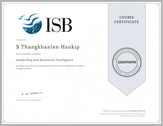 EDUCA
T
ION FOR EVE
R
YONE
CO
U
R
S
E
C E R T I F
I
C
A
TE
COURSE
CERTIFICATE
09/19/2017
S Thangkhanlen Haokip
Leadership and Emotional Intelligence
an online non-credit course authorized by Indian School of Business and offered
through Coursera
has successfully completed
Business Technology Management
Verify at coursera.org/verify/CBHB8JYEWU4Q
Coursera has confirmed the identity of this individual and
their participation in the course.
 