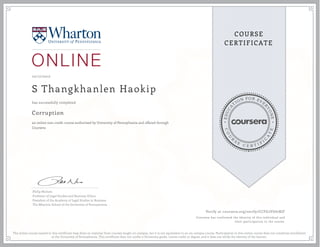 EDUCA
T
ION FOR EVE
R
YONE
CO
U
R
S
E
C E R T I F
I
C
A
TE
COURSE
CERTIFICATE
10/17/2017
S Thangkhanlen Haokip
Corruption
an online non-credit course authorized by University of Pennsylvania and offered through
Coursera
has successfully completed
Philip Nichols
Professor of Legal Studies and Business Ethics
President of the Academy of Legal Studies in Business
The Wharton School of the University of Pennsylvania
Verify at coursera.org/verify/CCFG2VG67RJF
Coursera has confirmed the identity of this individual and
their participation in the course.
The online course named in this certificate may draw on material from courses taught on-campus, but it is not equivalent to an on-campus course. Participation in this online course does not constitute enrollment
at the University of Pennsylvania. This certificate does not confer a University grade, course credit or degree, and it does not verify the identity of the learner.
 