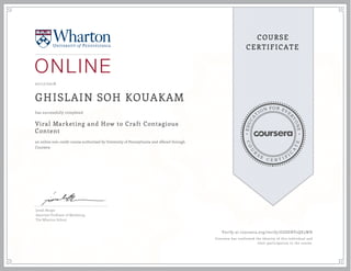 EDUCA
T
ION FOR EVE
R
YONE
CO
U
R
S
E
C E R T I F
I
C
A
TE
COURSE
CERTIFICATE
07/17/2018
GHISLAIN SOH KOUAKAM
Viral Marketing and How to Craft Contagious
Content
an online non-credit course authorized by University of Pennsylvania and offered through
Coursera
has successfully completed
Jonah Berger
Associate Professor of Marketing
The Wharton School
Verify at coursera.org/verify/GGSENV2QE5WH
Coursera has confirmed the identity of this individual and
their participation in the course.
 
