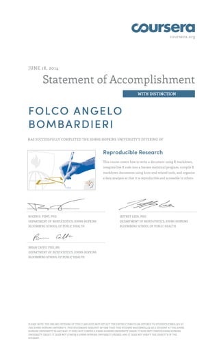 coursera.org
Statement of Accomplishment
WITH DISTINCTION
JUNE 18, 2014
FOLCO ANGELO
BOMBARDIERI
HAS SUCCESSFULLY COMPLETED THE JOHNS HOPKINS UNIVERSITY'S OFFERING OF
Reproducible Research
This course covers how to write a document using R markdown,
integrate live R code into a literate statistical program, compile R
markdown documents using knitr and related tools, and organize
a data analysis so that it is reproducible and accessible to others.
ROGER D. PENG, PHD
DEPARTMENT OF BIOSTATISTICS, JOHNS HOPKINS
BLOOMBERG SCHOOL OF PUBLIC HEALTH
JEFFREY LEEK, PHD
DEPARTMENT OF BIOSTATISTICS, JOHNS HOPKINS
BLOOMBERG SCHOOL OF PUBLIC HEALTH
BRIAN CAFFO, PHD, MS
DEPARTMENT OF BIOSTATISTICS, JOHNS HOPKINS
BLOOMBERG SCHOOL OF PUBLIC HEALTH
PLEASE NOTE: THE ONLINE OFFERING OF THIS CLASS DOES NOT REFLECT THE ENTIRE CURRICULUM OFFERED TO STUDENTS ENROLLED AT
THE JOHNS HOPKINS UNIVERSITY. THIS STATEMENT DOES NOT AFFIRM THAT THIS STUDENT WAS ENROLLED AS A STUDENT AT THE JOHNS
HOPKINS UNIVERSITY IN ANY WAY. IT DOES NOT CONFER A JOHNS HOPKINS UNIVERSITY GRADE; IT DOES NOT CONFER JOHNS HOPKINS
UNIVERSITY CREDIT; IT DOES NOT CONFER A JOHNS HOPKINS UNIVERSITY DEGREE; AND IT DOES NOT VERIFY THE IDENTITY OF THE
STUDENT.
 