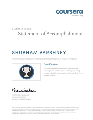 coursera.org
Statement of Accomplishment
DECEMBER 06, 2012
SHUBHAM VARSHNEY
HAS SUCCESSFULLY COMPLETED THE UNIVERSITY OF PENNSYLVANIA'S ONLINE OFFERING OF
Gamification
This course provides an introduction to gamification as a
business practice, describes relevant psychological and design
concepts, and explains how to apply game thinking effectively in a
variety of contexts.
PROFESSOR KEVIN WERBACH
THE WHARTON SCHOOL
UNIVERSITY OF PENNSYLVANIA
THIS STATEMENT OF ACCOMPLISHMENT IS NOT A UNIVERSITY OF PENNSYLVANIA DEGREE; AND IT DOES NOT VERIFY THE IDENTITY OF THE
STUDENT; PLEASE NOTE: THIS ONLINE OFFERING DOES NOT REFLECT THE ENTIRE CURRICULUM OFFERED TO STUDENTS ENROLLED AT THE
UNIVERSITY OF PENNSYLVANIA. THIS STATEMENT DOES NOT AFFIRM THAT THIS STUDENT WAS ENROLLED AS A STUDENT AT THE
UNIVERSITY OF PENNSYLVANIA IN ANY WAY. IT DOES NOT CONFER A UNIVERSITY OF PENNSYLVANIA GRADE; IT DOES NOT CONFER
UNIVERSITY OF PENNSYLVANIA CREDIT; IT DOES NOT CONFER ANY CREDENTIAL TO THE STUDENT.
 