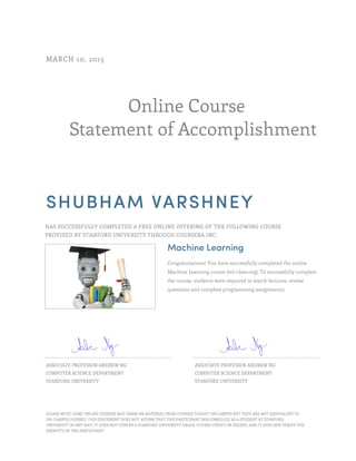 Online Course
Statement of Accomplishment
MARCH 10, 2013
SHUBHAM VARSHNEY
HAS SUCCESSFULLY COMPLETED A FREE ONLINE OFFERING OF THE FOLLOWING COURSE
PROVIDED BY STANFORD UNIVERSITY THROUGH COURSERA INC.
Machine Learning
Congratulations! You have successfully completed the online
Machine Learning course (ml-class.org). To successfully complete
the course, students were required to watch lectures, review
questions and complete programming assignments.
ASSOCIATE PROFESSOR ANDREW NG
COMPUTER SCIENCE DEPARTMENT
STANFORD UNIVERSITY
ASSOCIATE PROFESSOR ANDREW NG
COMPUTER SCIENCE DEPARTMENT
STANFORD UNIVERSITY
PLEASE NOTE: SOME ONLINE COURSES MAY DRAW ON MATERIAL FROM COURSES TAUGHT ON CAMPUS BUT THEY ARE NOT EQUIVALENT TO
ON-CAMPUS COURSES. THIS STATEMENT DOES NOT AFFIRM THAT THIS PARTICIPANT WAS ENROLLED AS A STUDENT AT STANFORD
UNIVERSITY IN ANY WAY. IT DOES NOT CONFER A STANFORD UNIVERSITY GRADE, COURSE CREDIT OR DEGREE, AND IT DOES NOT VERIFY THE
IDENTITY OF THE PARTICIPANT.
 