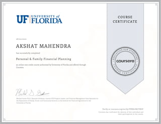 EDUCA
T
ION FOR EVE
R
YONE
CO
U
R
S
E
C E R T I F
I
C
A
TE
COURSE
CERTIFICATE
08/02/2020
AKSHAT MAHENDRA
Personal & Family Financial Planning
an online non-credit course authorized by University of Florida and offered through
Coursera
has successfully completed
Michael Gutter Ph.D., Associate Professor, Interim FCS Program Leader, and Financial Management State Specialist for
the Department of Family, Youth, and Community Sciences, in the Institute for Food and Agricultural at the
University of Florida
Verify at coursera.org/verify/YP8H7ZKCYXUF
Coursera has confirmed the identity of this individual and
their participation in the course.
 