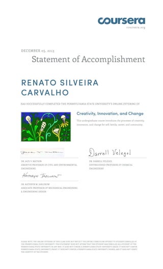coursera.org

DECEMBER 05, 2013

Statement of Accomplishment
RENATO SILVEIRA
CARVALHO
HAS SUCCESSFULLY COMPLETED THE PENNSYLVANIA STATE UNIVERSITY'S ONLINE OFFERING OF

Creativity, Innovation, and Change
This undergraduate course introduces the processes of creativity,
innovation, and change for self, family, career, and community.

DR. JACK V. MATSON

DR. DARRELL VELEGOL

EMERITUS PROFESSOR OF CIVIL AND ENVIRONMENTAL

DISTINGUISHED PROFESSOR OF CHEMICAL

ENGINEERING

ENGINEERING

DR. KATHRYN W. JABLOKOW
ASSOCIATE PROFESSOR OF MECHANICAL ENGINEERING
& ENGINEERING DESIGN

PLEASE NOTE: THE ONLINE OFFERING OF THIS CLASS DOES NOT REFLECT THE ENTIRE CURRICULUM OFFERED TO STUDENTS ENROLLED AT
THE PENNSYLVANIA STATE UNIVERSITY. THIS STATEMENT DOES NOT AFFIRM THAT THIS STUDENT WAS ENROLLED AS A STUDENT AT THE
PENNSYLVANIA STATE UNIVERSITY IN ANY WAY. IT DOES NOT CONFER A PENNSYLVANIA STATE UNIVERSITY GRADE; IT DOES NOT CONFER
PENNSYLVANIA STATE UNIVERSITY CREDIT; IT DOES NOT CONFER A PENNSYLVANIA STATE UNIVERSITY DEGREE; AND IT DOES NOT VERIFY
THE IDENTITY OF THE STUDENT.

 