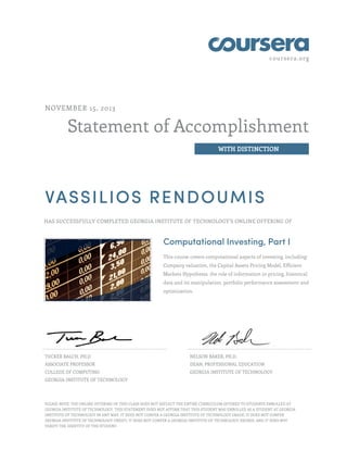 coursera.org
Statement of Accomplishment
WITH DISTINCTION
NOVEMBER 15, 2013
VASSILIOS RENDOUMIS
HAS SUCCESSFULLY COMPLETED GEORGIA INSTITUTE OF TECHNOLOGY'S ONLINE OFFERING OF
Computational Investing, Part I
This course covers computational aspects of investing, including:
Company valuation, the Capital Assets Pricing Model, Efficient
Markets Hypothesis, the role of information in pricing, historical
data and its manipulation, portfolio performance assessment and
optimization.
TUCKER BALCH, PH.D
ASSOCIATE PROFESSOR
COLLEGE OF COMPUTING
GEORGIA INSTITUTE OF TECHNOLOGY
NELSON BAKER, PH.D.
DEAN, PROFESSIONAL EDUCATION
GEORGIA INSTITUTE OF TECHNOLOGY
PLEASE NOTE: THE ONLINE OFFERING OF THIS CLASS DOES NOT REFLECT THE ENTIRE CURRICULUM OFFERED TO STUDENTS ENROLLED AT
GEORGIA INSTITUTE OF TECHNOLOGY. THIS STATEMENT DOES NOT AFFIRM THAT THIS STUDENT WAS ENROLLED AS A STUDENT AT GEORGIA
INSTITUTE OF TECHNOLOGY IN ANY WAY. IT DOES NOT CONFER A GEORGIA INSTITUTE OF TECHNOLOGY GRADE; IT DOES NOT CONFER
GEORGIA INSTITUTE OF TECHNOLOGY CREDIT; IT DOES NOT CONFER A GEORGIA INSTITUTE OF TECHNOLOGY DEGREE; AND IT DOES NOT
VERIFY THE IDENTITY OF THE STUDENT.
 