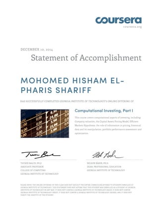 coursera.org
Statement of Accomplishment
DECEMBER 10, 2014
MOHOMED HISHAM EL-
PHARIS SHARIFF
HAS SUCCESSFULLY COMPLETED GEORGIA INSTITUTE OF TECHNOLOGY'S ONLINE OFFERING OF
Computational Investing, Part I
This course covers computational aspects of investing, including:
Company valuation, the Capital Assets Pricing Model, Efficient
Markets Hypothesis, the role of information in pricing, historical
data and its manipulation, portfolio performance assessment and
optimization.
TUCKER BALCH, PH.D
ASSOCIATE PROFESSOR
COLLEGE OF COMPUTING
GEORGIA INSTITUTE OF TECHNOLOGY
NELSON BAKER, PH.D.
DEAN, PROFESSIONAL EDUCATION
GEORGIA INSTITUTE OF TECHNOLOGY
PLEASE NOTE: THE ONLINE OFFERING OF THIS CLASS DOES NOT REFLECT THE ENTIRE CURRICULUM OFFERED TO STUDENTS ENROLLED AT
GEORGIA INSTITUTE OF TECHNOLOGY. THIS STATEMENT DOES NOT AFFIRM THAT THIS STUDENT WAS ENROLLED AS A STUDENT AT GEORGIA
INSTITUTE OF TECHNOLOGY IN ANY WAY. IT DOES NOT CONFER A GEORGIA INSTITUTE OF TECHNOLOGY GRADE; IT DOES NOT CONFER
GEORGIA INSTITUTE OF TECHNOLOGY CREDIT; IT DOES NOT CONFER A GEORGIA INSTITUTE OF TECHNOLOGY DEGREE; AND IT DOES NOT
VERIFY THE IDENTITY OF THE STUDENT.
 